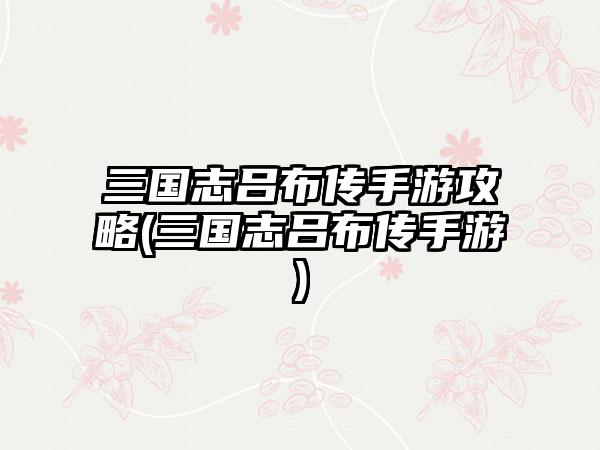 三国志吕布传手游攻略(三国志吕布传手游)