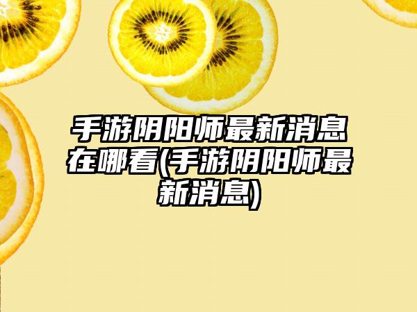 手游阴阳师最新消息在哪看(手游阴阳师最新消息)