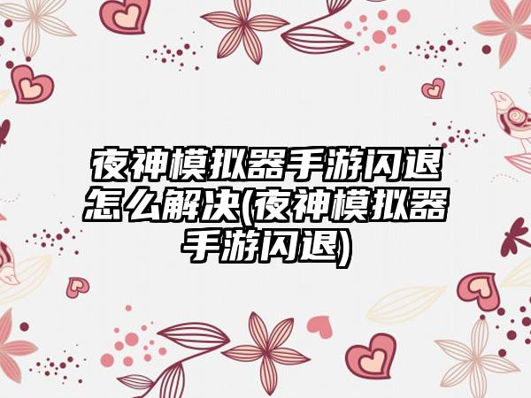 夜神模拟器手游闪退怎么解决(夜神模拟器手游闪退)