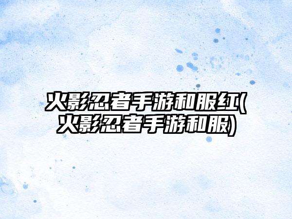 火影忍者手游和服红(火影忍者手游和服)