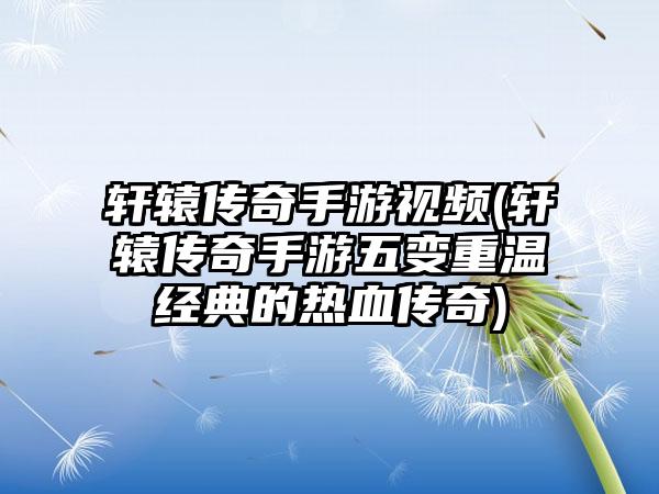 轩辕传奇手游视频(轩辕传奇手游五变重温经典的热血传奇)