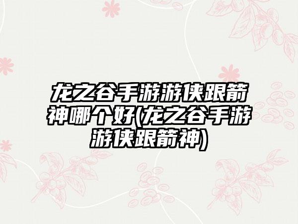 龙之谷手游游侠跟箭神哪个好(龙之谷手游游侠跟箭神)