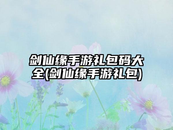 剑仙缘手游礼包码大全(剑仙缘手游礼包)