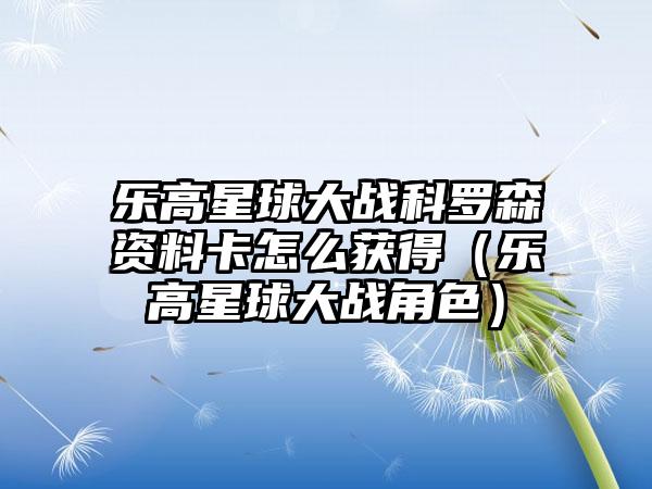 乐高星球大战科罗森资料卡怎么获得（乐高星球大战角色）