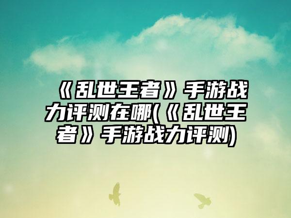 《乱世王者》手游战力评测在哪(《乱世王者》手游战力评测)
