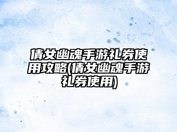 倩女幽魂手游礼券使用攻略(倩女幽魂手游礼券使用)