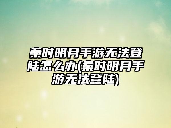 秦时明月手游无法登陆怎么办(秦时明月手游无法登陆)