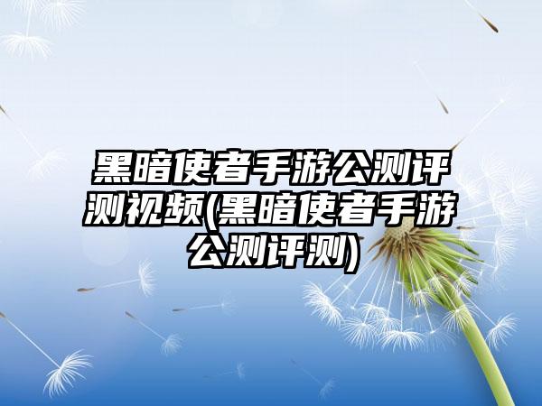 黑暗使者手游公测评测视频(黑暗使者手游公测评测)