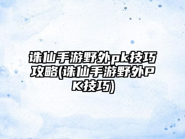 诛仙手游野外pk技巧攻略(诛仙手游野外PK技巧)