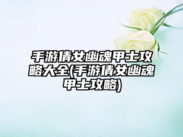 手游倩女幽魂甲士攻略大全(手游倩女幽魂甲士攻略)