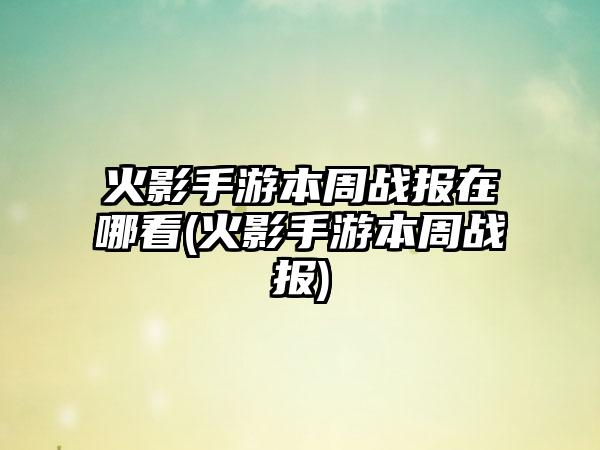 火影手游本周战报在哪看(火影手游本周战报)