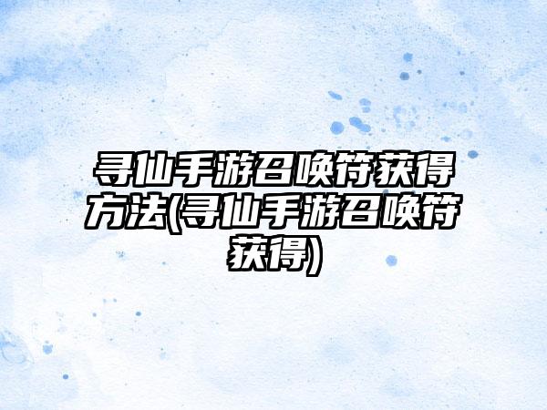 寻仙手游召唤符获得方法(寻仙手游召唤符获得)