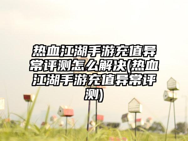热血江湖手游充值异常评测怎么解决(热血江湖手游充值异常评测)