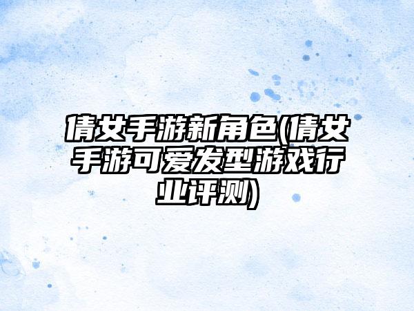 倩女手游新角色(倩女手游可爱发型游戏行业评测)