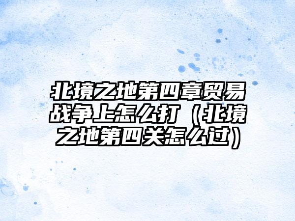 北境之地第四章贸易战争上怎么打（北境之地第四关怎么过）