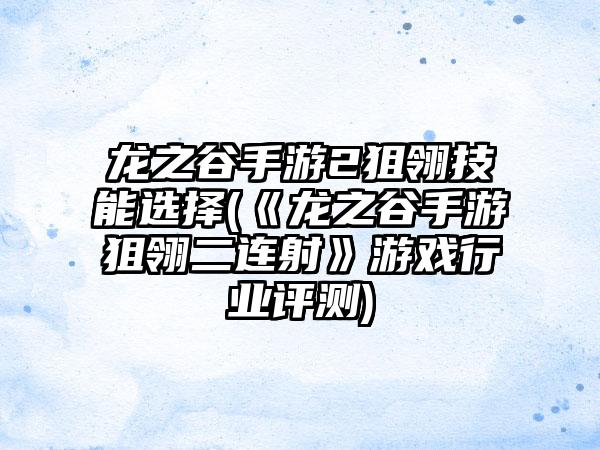 龙之谷手游2狙翎技能选择(《龙之谷手游狙翎二连射》游戏行业评测)