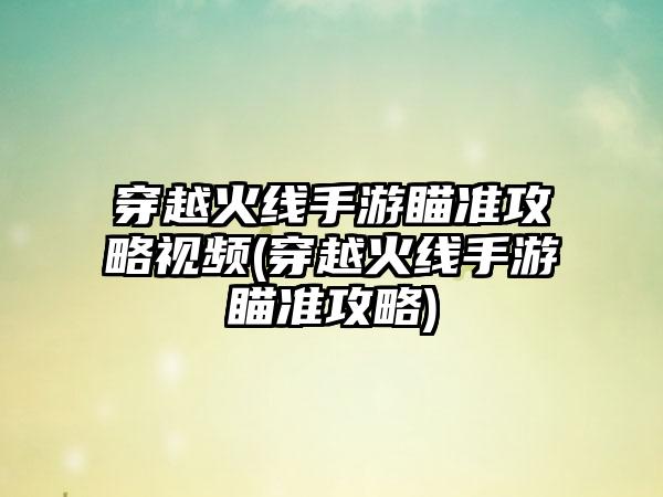 穿越火线手游瞄准攻略视频(穿越火线手游瞄准攻略)