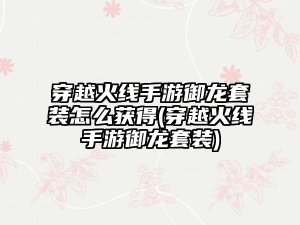 穿越火线手游御龙套装怎么获得(穿越火线手游御龙套装)