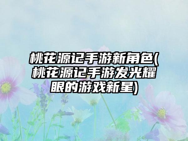 桃花源记手游新角色(桃花源记手游发光耀眼的游戏新星)