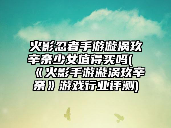 火影忍者手游漩涡玖辛奈少女值得买吗(《火影手游漩涡玖辛奈》游戏行业评测)