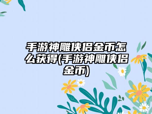 手游神雕侠侣金币怎么获得(手游神雕侠侣金币)