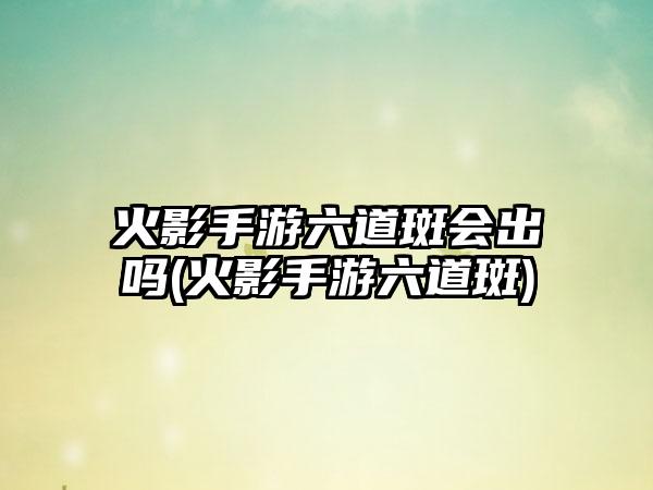 火影手游六道斑会出吗(火影手游六道斑)