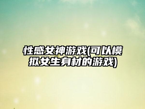 性感女神游戏(可以模拟女生身材的游戏)