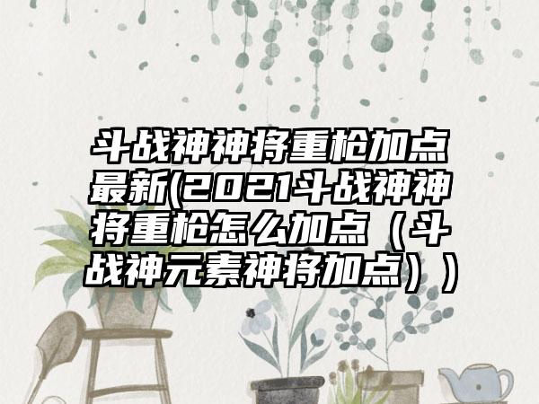 斗战神神将重枪加点最新(2021斗战神神将重枪怎么加点（斗战神元素神将加点）)