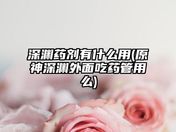 深渊药剂有什么用(原神深渊外面吃药管用么)