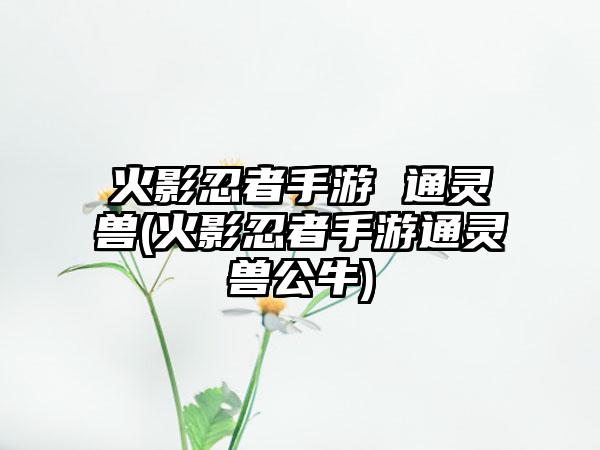 火影忍者手游 通灵兽(火影忍者手游通灵兽公牛)