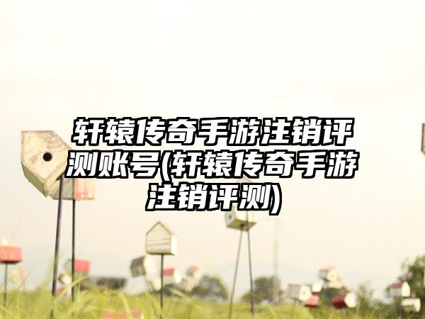 轩辕传奇手游注销评测账号(轩辕传奇手游注销评测)