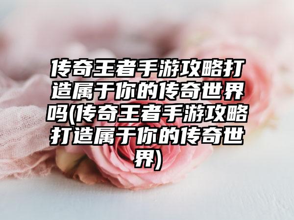 传奇王者手游攻略打造属于你的传奇世界吗(传奇王者手游攻略打造属于你的传奇世界)