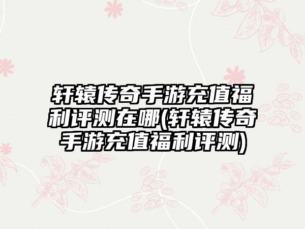 轩辕传奇手游充值福利评测在哪(轩辕传奇手游充值福利评测)