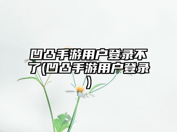 凹凸手游用户登录不了(凹凸手游用户登录)