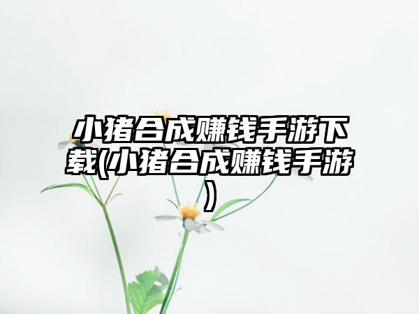 小猪合成赚钱手游下载(小猪合成赚钱手游)