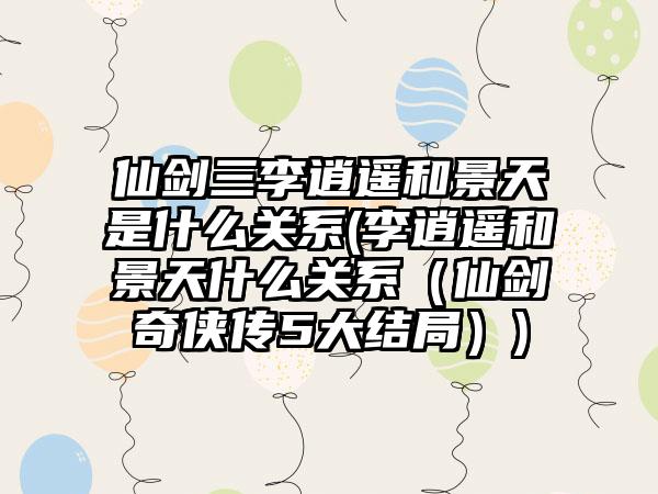 仙剑三李逍遥和景天是什么关系(李逍遥和景天什么关系（仙剑奇侠传5大结局）)