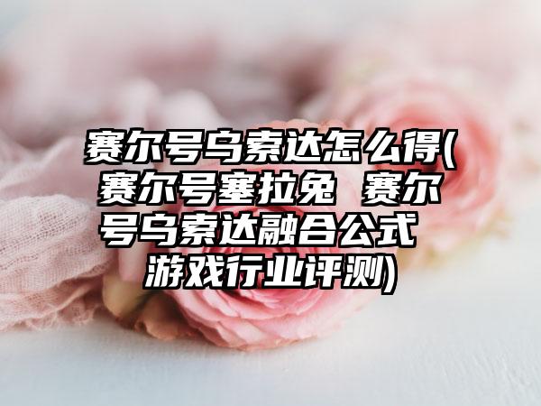 赛尔号乌索达怎么得(赛尔号塞拉兔 赛尔号乌索达融合公式 游戏行业评测)