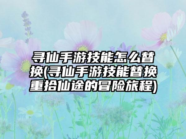 寻仙手游技能怎么替换(寻仙手游技能替换重拾仙途的冒险旅程)
