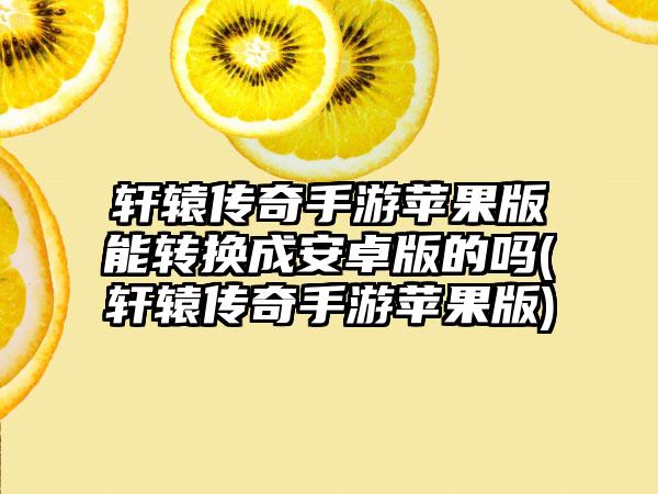 轩辕传奇手游苹果版能转换成安卓版的吗(轩辕传奇手游苹果版)