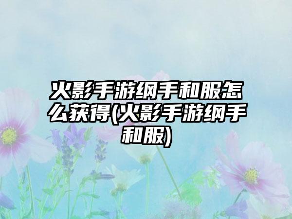 火影手游纲手和服怎么获得(火影手游纲手和服)