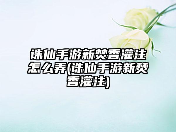 诛仙手游新焚香灌注怎么弄(诛仙手游新焚香灌注)