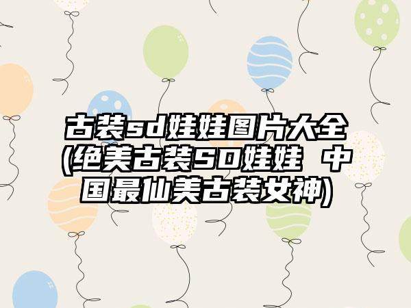 古装sd娃娃图片大全(绝美古装SD娃娃 中国最仙美古装女神)
