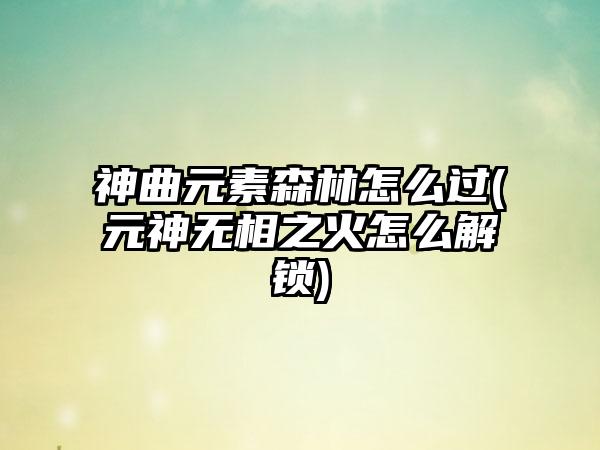 神曲元素森林怎么过(元神无相之火怎么解锁)