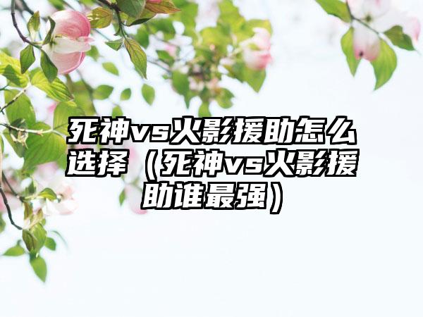 死神vs火影援助怎么选择（死神vs火影援助谁最强）