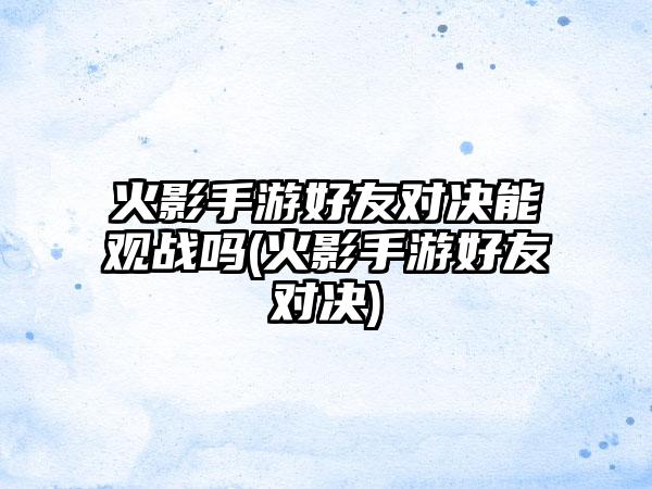 火影手游好友对决能观战吗(火影手游好友对决)