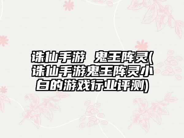 诛仙手游 鬼王阵灵(诛仙手游鬼王阵灵小白的游戏行业评测)