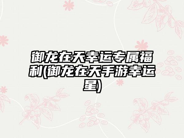 御龙在天幸运专属福利(御龙在天手游幸运星)