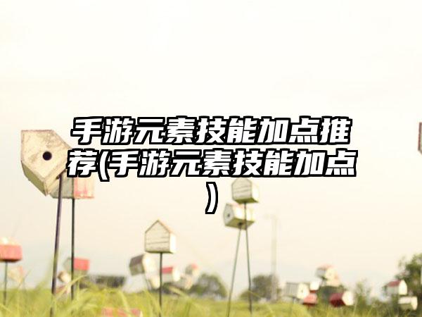 手游元素技能加点推荐(手游元素技能加点)