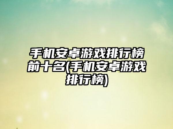 手机安卓游戏排行榜前十名(手机安卓游戏排行榜)