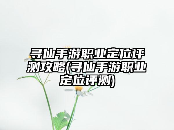 寻仙手游职业定位评测攻略(寻仙手游职业定位评测)